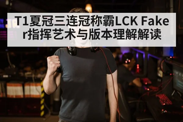 T1夏冠三连冠称霸LCK Faker指挥艺术与版本理解解读