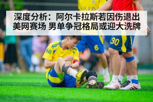 深度分析:阿尔卡拉斯若因伤退出美网赛场 男单争冠格局或迎大洗牌